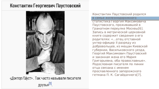 Константин Паустовский родился в семье железнодорожного статистика Георгия Максимовича Паустовского, проживавшей в Гранатном переулке Москвы[6]. Запись в метрической церковной книге содержит сведения о его родителях: «…отец отставной унтер-офицер II разряду из добровольцев, из мещан Киевской губернии, Васильковского уезда, Георгий Максимович Паустовский и законная жена его Мария Григорьевна, оба православные». Родословная писателя по линии отца связана с именем прославленного запорожского гетмана П. К. Сагайдачного[7]. 