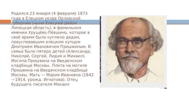 Родился 23 января (4 февраля) 1873 года в Елецком уезде Орловской губернии (ныне Елецкий район Липецкая область), в фамильном имении Хрущёво-Лёвшино, которое в своё время было куплено дедом, преуспевавшим елецким купцом Дмитрием Ивановичем Пришвиным. В семье было пятеро детей (Александр, Николай, Сергей, Лидия и Михаил). Могила Пришвина на Введенском кладбище Москвы. Плита на могиле Пришвина на Введенском кладбище Москвы. Мать — Мария Ивановна (1842—1914, урожд. Игнатова). Отец будущего писателя Михаил 