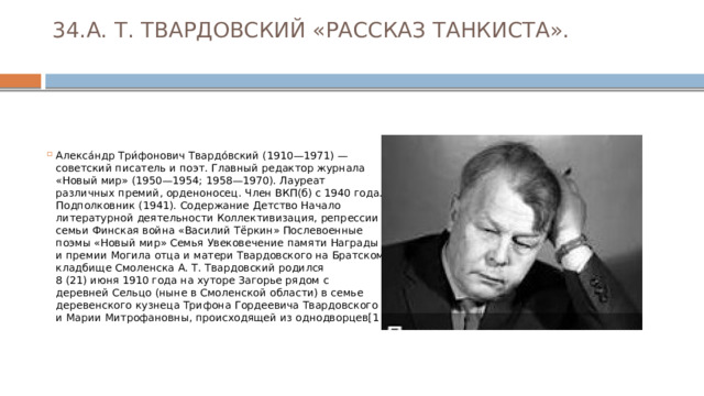 34.А. Т. ТВАРДОВСКИЙ «РАССКАЗ ТАНКИСТА».   Алекса́ндр Три́фонович Твардо́вский (1910—1971) — советский писатель и поэт. Главный редактор журнала «Новый мир» (1950—1954; 1958—1970). Лауреат различных премий, орденоносец. Член ВКП(б) с 1940 года. Подполковник (1941). Содержание Детство Начало литературной деятельности Коллективизация, репрессии семьи Финская война «Василий Тёркин» Послевоенные поэмы «Новый мир» Семья Увековечение памяти Награды и премии Могила отца и матери Твардовского на Братском кладбище Смоленска А. Т. Твардовский родился 8 (21) июня 1910 года на хуторе Загорье рядом с деревней Сельцо (ныне в Смоленской области) в семье деревенского кузнеца Трифона Гордеевича Твардовского и Марии Митрофановны, происходящей из однодворцев[1 
