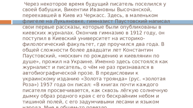  Через некоторое время будущий писатель поселился у своей бабушки, Викентии Ивановны Высочанской, переехавшей в Киев из Черкасс. Здесь, в маленьком флигеле на Лукьяновке, гимназист Паустовский написал свои первые рассказы, которые были опубликованы в киевских журналах. Окончив гимназию в 1912 году, он поступил в Киевский университет на историко-филологический факультет, где проучился два года. В общей сложности более двадцати лет Константин Паустовский, «москвич по рождению и киевлянин по душе», прожил на Украине. Именно здесь состоялся как журналист и писатель, о чём не раз признавался в автобиографической прозе. В предисловии к украинскому изданию «Золота троянда» (рус. «золотая Роза») 1957 года он писал: «В книгах почти каждого писателя просвечивается, как сквозь лёгкую солнечную дымку образ родного края с его бескрайним небом и тишиной полей, с его задумчивыми лесами и языком народа. Мне в общем-то повезло. 
