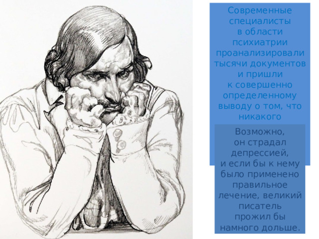 Современные специалисты в области психиатрии проанализировали тысячи документов и пришли к совершенно определенному выводу о том, что никакого психического расстройства у Гоголя не было и в помине. Возможно, он страдал депрессией, и если бы к нему было применено правильное лечение, великий писатель прожил бы намного дольше. 