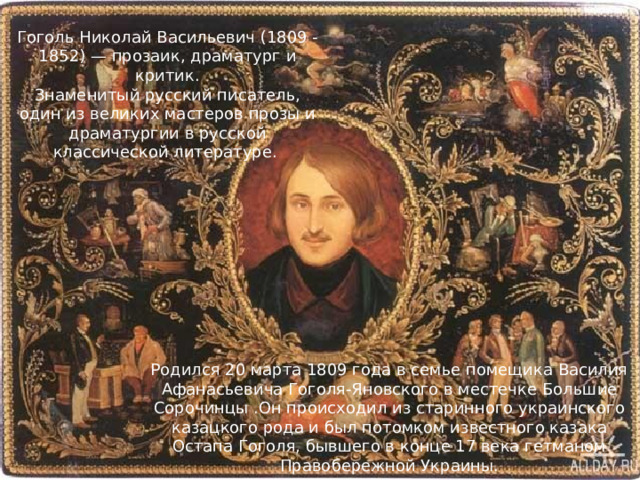 Гоголь Николай Васильевич (1809 - 1852) — прозаик, драматург и критик. Знаменитый русский писатель, один из великих мастеров прозы и драматургии в русской классической литературе. Родился 20 марта 1809 года в семье помещика Василия Афанасьевича Гоголя-Яновского в местечке Большие Сорочинцы .Он происходил из старинного украинского казацкого рода и был потомком известного казака Остапа Гоголя, бывшего в конце 17 века гетманом Правобережной Украины. 