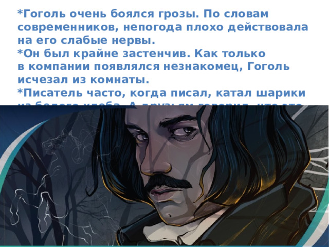 *Гоголь очень боялся грозы. По словам современников, непогода плохо действовала на его слабые нервы. *Он был крайне застенчив. Как только в компании появлялся незнакомец, Гоголь исчезал из комнаты. *Писатель часто, когда писал, катал шарики из белого хлеба. А друзьям говорил, что это помогает ему в разрешении самых сложных задач. 