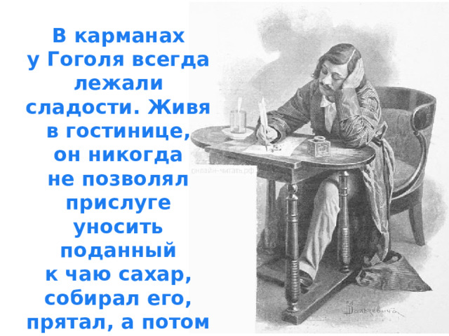В карманах у Гоголя всегда лежали сладости. Живя в гостинице, он никогда не позволял прислуге уносить поданный к чаю сахар, собирал его, прятал, а потом грыз куски за работой или разговором.  