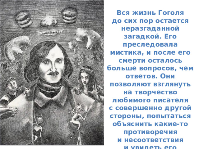 Вся жизнь Гоголя до сих пор остается неразгаданной загадкой. Его преследовала мистика, и после его смерти осталось больше вопросов, чем ответов. Они позволяют взглянуть на творчество любимого писателя с совершенно другой стороны, попытаться объяснить какие-то противоречия и несоответствия и увидеть его не идолом, а простым, невероятно тонким и талантливым человеком . 