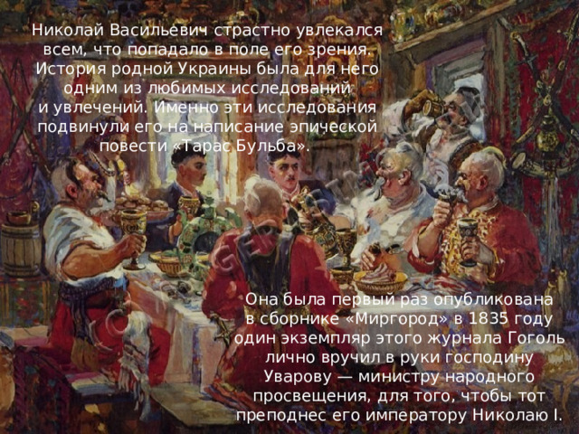 Николай Васильевич страстно увлекался всем, что попадало в поле его зрения. История родной Украины была для него одним из любимых исследований и увлечений. Именно эти исследования подвинули его на написание эпической повести «Тарас Бульба». Она была первый раз опубликована в сборнике «Миргород» в 1835 году один экземпляр этого журнала Гоголь лично вручил в руки господину Уварову — министру народного просвещения, для того, чтобы тот преподнес его императору Николаю I. 