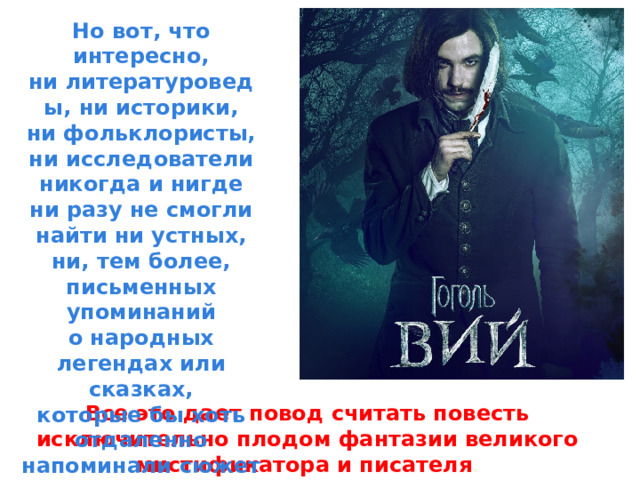 Но вот, что интересно, ни литературоведы, ни историки, ни фольклористы, ни исследователи никогда и нигде ни разу не смогли найти ни устных, ни, тем более, письменных упоминаний о народных легендах или сказках, которые бы хоть отдаленно напоминали сюжет «Вия». Все это дает повод считать повесть исключительно плодом фантазии великого мистификатора и писателя . 