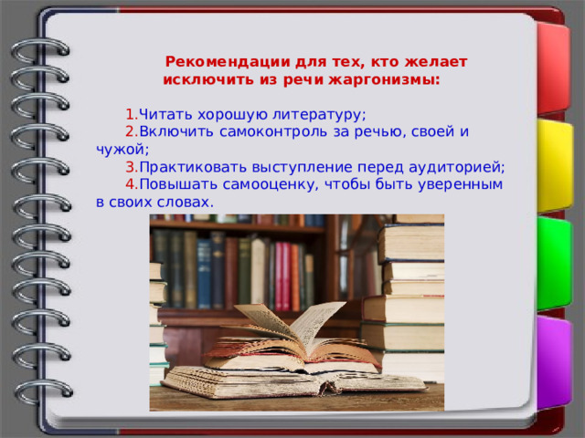 Рекомендации для тех, кто желает исключить из речи жаргонизмы:  1. Читать хорошую литературу; 2. Включить самоконтроль за речью, своей и чужой; 3. Практиковать выступление перед аудиторией; 4. Повышать самооценку, чтобы быть уверенным в своих словах. 