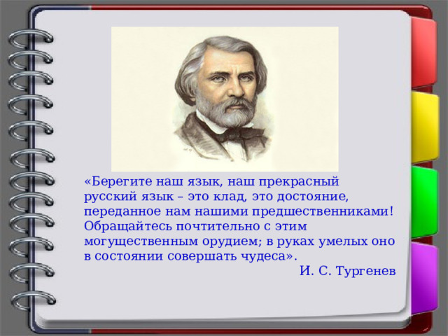 «Берегите наш язык, наш прекрасный русский язык – это клад, это достояние, переданное нам нашими предшественниками! Обращайтесь почтительно с этим могущественным орудием; в руках умелых оно в состоянии совершать чудеса». И. С. Тургенев 