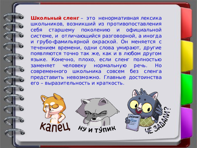 Школьный сленг   – это ненормативная лексика школьников, возникший из противопоставления себя старшему поколению и официальной системе, и  отличающийся разговорной, а иногда и грубо-фамильярной окраской. Он меняется с течением времени, одни слова умирают, другие появляются точно так же, как и в любом другом языке. Конечно, плохо, если сленг полностью заменяет человеку нормальную речь. Но современного школьника совсем без сленга представить невозможно. Главные достоинства его – выразительность и краткость. 