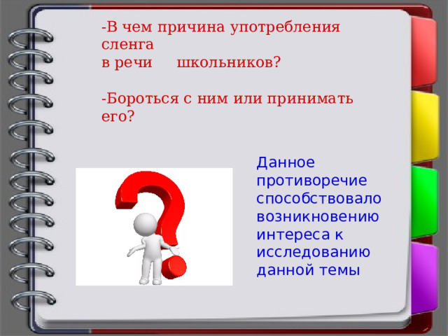 -В чем причина употребления сленга в речи школьников? -Бороться с ним или принимать его? Данное противоречие способствовало возникновению интереса к исследованию данной темы 