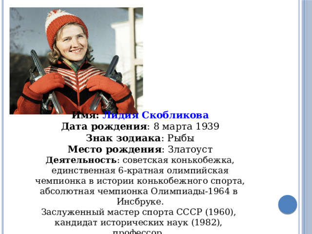 Имя: Лидия Скобликова Дата рождения : 8 марта 1939 Знак зодиака : Рыбы Место рождения : Златоуст Деятельность :   советская конькобежка, единственная 6-кратная олимпийская чемпионка в истории конькобежного спорта, абсолютная чемпионка Олимпиады-1964 в  Инсбруке. Заслуженный мастер спорта СССР (1960),  кандидат исторических наук (1982),  профессор. 