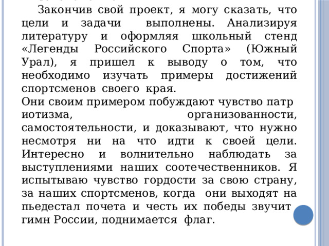 Заключение Закончив свой проект, я могу сказать, что цели и задачи выполнены. Анализируя литературу и оформляя школьный стенд «Легенды Российского Спорта» (Южный Урал), я пришел к выводу о том, что необходимо изучать примеры достижений спортсменов своего края. Они своим примером побуждают чувство патриотизма, организованности, самостоятельности, и доказывают, что нужно несмотря ни на что идти к своей цели. Интересно и волнительно наблюдать за выступлениями наших соотечественников. Я испытываю чувство гордости за свою страну, за наших спортсменов, когда они выходят на пьедестал почета и честь их победы звучит гимн России, поднимается флаг. 