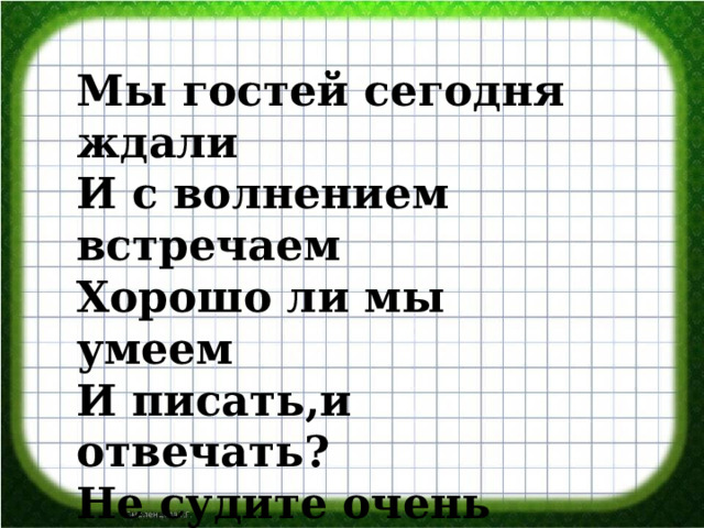 Мы гостей сегодня ждали И с волнением встречаем Хорошо ли мы умеем И писать,и отвечать? Не судите очень строго Ведь учились мы немного. 