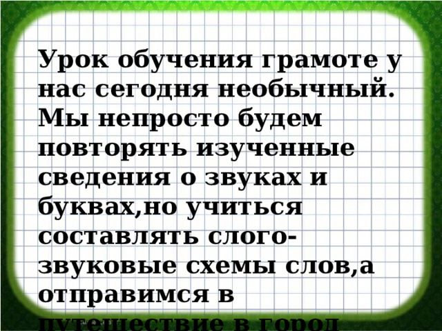 Урок обучения грамоте у нас сегодня необычный. Мы непросто будем повторять изученные сведения о звуках и буквах,но учиться составлять слого-звуковые схемы слов,а отправимся в путешествие в город БУКВОГРАД» 