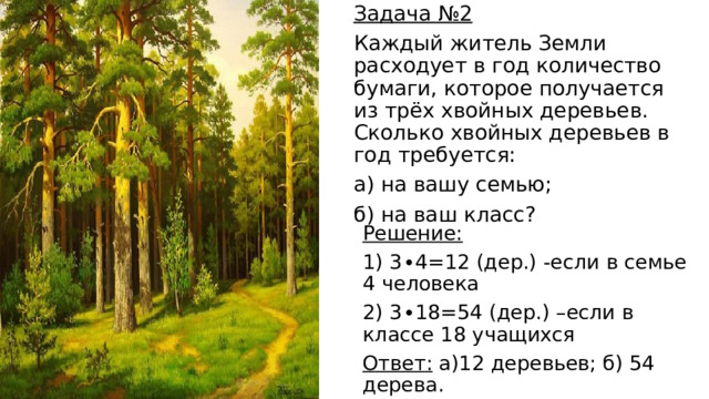 Задача №2 Каждый житель Земли расходует в год количество бумаги, которое получается из трёх хвойных деревьев. Сколько хвойных деревьев в год требуется: а) на вашу семью; б) на ваш класс? Решение: 1) 3∙4=12 (дер.) -если в семье 4 человека 2) 3∙18=54 (дер.) –если в классе 18 учащихся Ответ: а)12 деревьев; б) 54 дерева. 