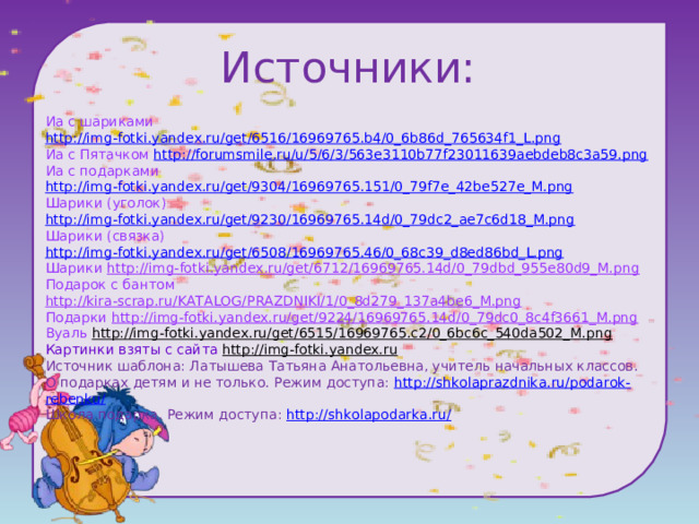 Источники: Иа с шариками http://img-fotki.yandex.ru/get/6516/16969765.b4/0_6b86d_765634f1_L.png Иа с Пятачком http://forumsmile.ru/u/5/6/3/563e3110b77f23011639aebdeb8c3a59.png Иа с подарками http://img-fotki.yandex.ru/get/9304/16969765.151/0_79f7e_42be527e_M.png Шарики (уголок) http://img-fotki.yandex.ru/get/9230/16969765.14d/0_79dc2_ae7c6d18_M.png Шарики (связка) http://img-fotki.yandex.ru/get/6508/16969765.46/0_68c39_d8ed86bd_L.png Шарики http://img-fotki.yandex.ru/get/6712/16969765.14d/0_79dbd_955e80d9_M.png Подарок с бантом http://kira-scrap.ru/KATALOG/PRAZDNIKI/1/0_8d279_137a4be6_M.png Подарки http://img-fotki.yandex.ru/get/9224/16969765.14d/0_79dc0_8c4f3661_M.png Вуаль http://img-fotki.yandex.ru/get/6515/16969765.c2/0_6bc6c_540da502_M.png Картинки взяты с сайта http://img-fotki.yandex.ru Источник шаблона: Латышева Татьяна Анатольевна, учитель начальных классов. О подарках детям и не только. Режим доступа: http://shkolaprazdnika.ru/podarok-rebenku/ Школа подарка. Режим доступа: http://shkolapodarka.ru/ 