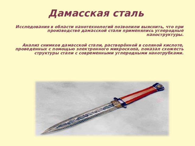 Дамасская сталь  Исследования в области нанотехнологий позволили выяснить, что при производстве дамасской стали применялись углеродные наноструктуры.  Анализ снимков дамасской стали, растворённой в соляной кислоте, проведенных с помощью электронного микроскопа, показал схожесть структуры стали с современными углеродными нанотрубками.   