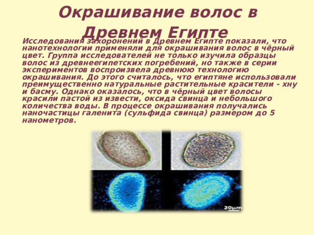 Окрашивание волос в Древнем Египте  Исследования захоронений в Древнем Египте показали, что нанотехнологии применяли для окрашивания волос в чёрный цвет. Группа исследователей не только изучила образцы волос из древнеегипетских погребений, но также в серии экспериментов воспроизвела древнюю технологию окрашивания. До этого считалось, что египтяне использовали преимущественно натуральные растительные красители - хну и басму. Однако оказалось, что в чёрный цвет волосы красили пастой из извести, оксида свинца и небольшого количества воды. В процессе окрашивания получались наночастицы галенита (сульфида свинца) размером до 5 нанометров. 