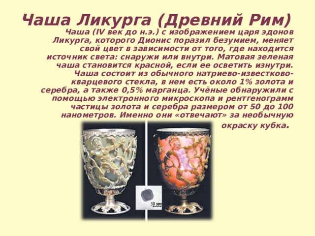 Чаша Ликурга (Древний Рим)  Чаша (IV век до н.э.) с изображением царя эдонов Ликурга, которого Дионис поразил безумием, меняет свой цвет в зависимости от того, где находится источник света: снаружи или внутри. Матовая зеленая чаша становится красной, если ее осветить изнутри. Чаша состоит из обычного натриево-известково-кварцевого стекла, в нем есть около 1% золота и серебра, а также 0,5% марганца. Учёные обнаружили с помощью электронного микроскопа и рентгенограмм частицы золота и серебра размером от 50 до 100 нанометров. Именно они «отвечают» за необычную окраску кубка . 