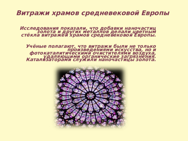 Витражи храмов средневековой Европы  Исследования показали, что добавки наночастиц золота и других металлов делали цветным стёкла витражей храмов средневековой Европы.  Учёные полагают, что витражи были не только произведениями искусства, но и фотокаталитическими очистителями воздуха, удаляющими органические загрязнения. Катализаторами служили наночастицы золота.   
