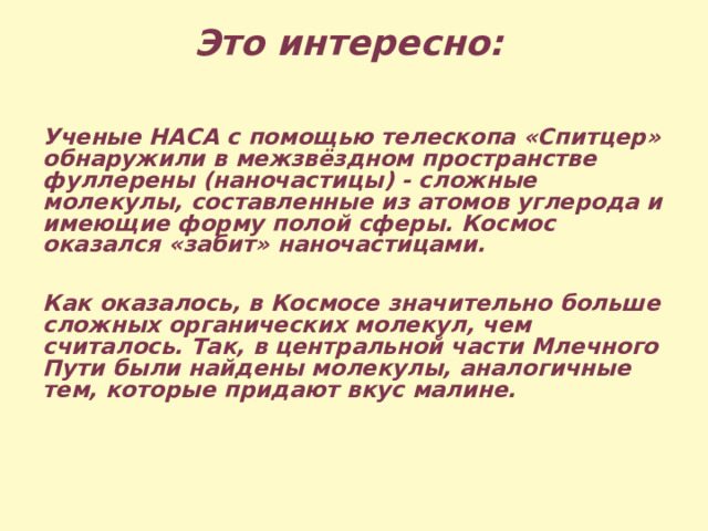 Это интересно:  Ученые НАСА с помощью телескопа «Спитцер» обнаружили в межзвёздном пространстве фуллерены (наночастицы) - сложные молекулы, составленные из атомов углерода и имеющие форму полой сферы. Космос оказался «забит» наночастицами.  Как оказалось, в Космосе значительно больше сложных органических молекул, чем считалось. Так, в центральной части Млечного Пути были найдены молекулы, аналогичные тем, которые придают вкус малине. 