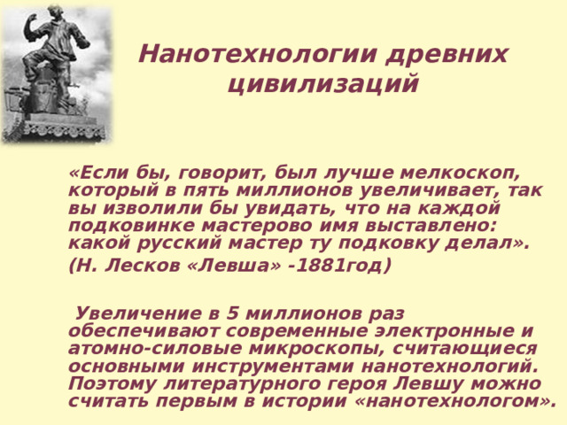   Нанотехнологии древних цивилизаций «Если бы, говорит, был лучше мелкоскоп, который в пять миллионов увеличивает, так вы изволили бы увидать, что на каждой подковинке мастерово имя выставлено: какой русский мастер ту подковку делал». (Н. Лесков «Левша» -1881год)   Увеличение в 5 миллионов раз обеспечивают современные электронные и атомно-силовые микроскопы, считающиеся основными инструментами нанотехнологий. Поэтому литературного героя Левшу можно считать первым в истории «нанотехнологом». 
