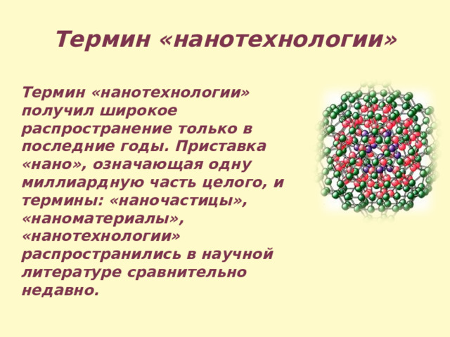 Термин «нанотехнологии» Термин «нанотехнологии» получил широкое распространение только в последние годы. Приставка «нано», означающая одну миллиардную часть целого, и термины: «наночастицы», «наноматериалы», «нанотехнологии» распространились в научной литературе сравнительно недавно. 