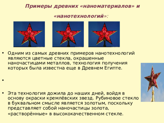 Примеры древних «наноматериалов» и «нанотехнологий »:  Одним из самых древних примеров нанотехнологий являются цветные стекла, окрашенные наночастицами металлов, технология получения которых была известна еще в Древнем Египте.  Эта технология дожила до наших дней, войдя в основу окраски кремлёвских звезд. Рубиновое стекло в буквальном смысле является золотым, поскольку представляет собой наночастицы золота, «растворённые» в высококачественном стекле.  