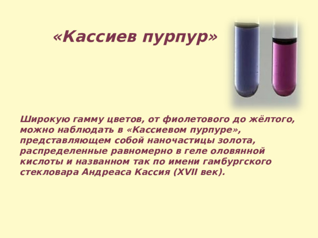 «Кассиев пурпур»  Широкую гамму цветов, от фиолетового до жёлтого, можно наблюдать в «Кассиевом пурпуре», представляющем собой наночастицы золота, распределенные равномерно в геле оловянной кислоты и названном так по имени гамбургского стекловара Андреаса Кассия (XVII век). 