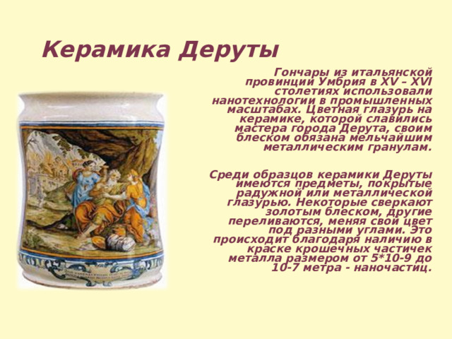 Керамика Деруты  Гончары из итальянской провинции Умбрия в XV – XVI столетиях использовали нанотехнологии в промышленных масштабах. Цветная глазурь на керамике, которой славились мастера города Дерута, своим блеском обязана мельчайшим металлическим гранулам.  Среди образцов керамики Деруты имеются предметы, покрытые радужной или металлической глазурью. Некоторые сверкают золотым блеском, другие переливаются, меняя свой цвет под разными углами. Это происходит благодаря наличию в краске крошечных частичек металла размером от 5*10-9 до 10-7 метра - наночастиц.  