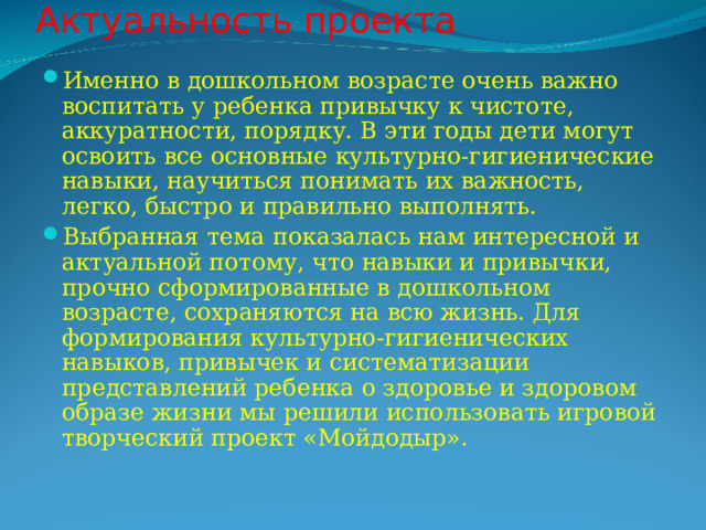 Актуальность проекта   Именно в дошкольном возрасте очень важно воспитать у ребенка привычку к чистоте, аккуратности, порядку. В эти годы дети могут освоить все основные культурно-гигиенические навыки, научиться понимать их важность, легко, быстро и правильно выполнять. Выбранная тема показалась нам интересной и актуальной потому, что навыки и привычки, прочно сформированные в дошкольном возрасте, сохраняются на всю жизнь. Для формирования культурно-гигиенических навыков, привычек и систематизации представлений ребенка о здоровье и здоровом образе жизни мы решили использовать игровой творческий проект «Мойдодыр». 