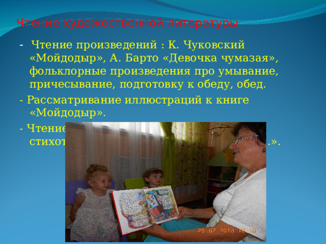 Чтение художественной литературы   - Чтение произведений : К. Чуковский «Мойдодыр», А. Барто «Девочка чумазая», фольклорные произведения про умывание, причесывание, подготовку к обеду, обед. - Рассматривание иллюстраций к книге «Мойдодыр». - Чтение народных песен, потешек, стихотворения «Без воды умылся котик…». 