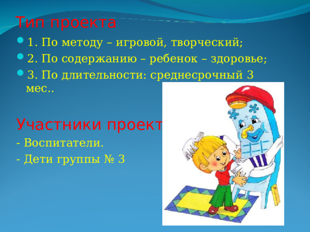Тип проекта 1. По методу – игровой, творческий; 2. По содержанию – ребенок – здоровье; 3. По длительности: среднесрочный 3 мес.. Участники проекта: - Воспитатели. - Дети группы № 3 