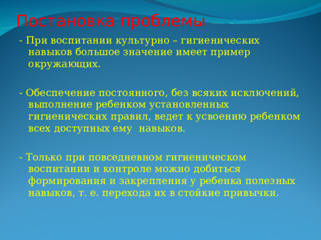 Постановка проблемы - При воспитании культурно – гигиенических навыков большое значение имеет пример окружающих. - Обеспечение постоянного, без всяких исключений, выполнение ребенком установленных гигиенических правил, ведет к усвоению ребенком всех доступных ему навыков. - Только при повседневном гигиеническом воспитании и контроле можно добиться формирования и закрепления у ребенка полезных навыков, т. е. перехода их в стойкие привычки. 