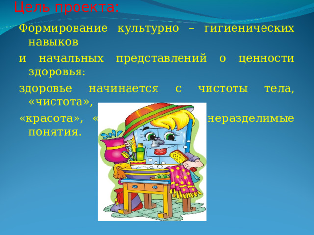 Цель проекта:   Формирование культурно – гигиенических навыков и начальных представлений о ценности здоровья: здоровье начинается с чистоты тела, «чистота», «красота», «здоровье» - это неразделимые понятия. 