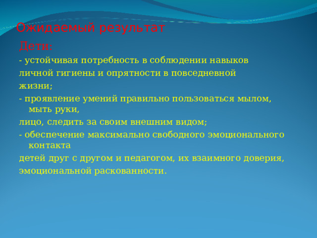Ожидаемый результат Дети: - устойчивая потребность в соблюдении навыков личной гигиены и опрятности в повседневной жизни; - проявление умений правильно пользоваться мылом, мыть руки, лицо, следить за своим внешним видом; - обеспечение максимально свободного эмоционального контакта детей друг с другом и педагогом, их взаимного доверия, эмоциональной раскованности. 