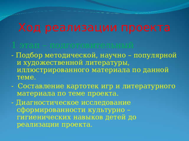 Ход реализации проекта 1 этап – подготовительный - Подбор методической, научно – популярной и художественной литературы, иллюстрированного материала по данной теме. - Составление картотек игр и литературного материала по теме проекта. - Диагностическое исследование сформированности культурно – гигиенических навыков детей до реализации проекта. 