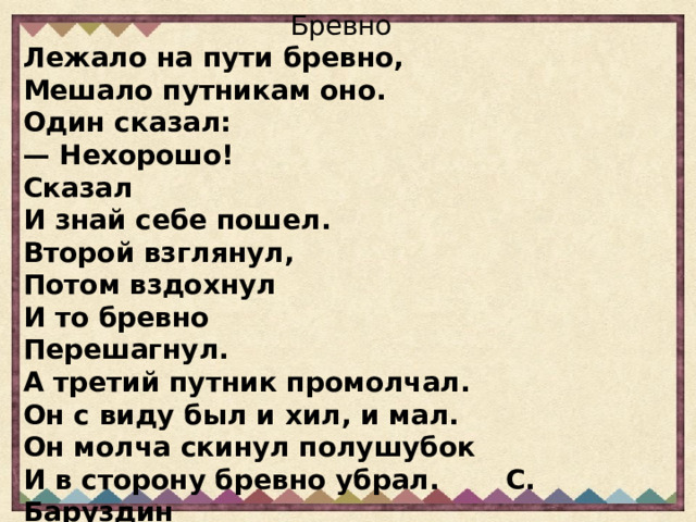 Бревно Лежало на пути бревно, Мешало путникам оно. Один сказал: — Нехорошо! Сказал И знай себе пошел. Второй взглянул, Потом вздохнул И то бревно Перешагнул. А третий путник промолчал. Он с виду был и хил, и мал. Он молча скинул полушубок И в сторону бревно убрал. С. Баруздин  С. Баруздин 