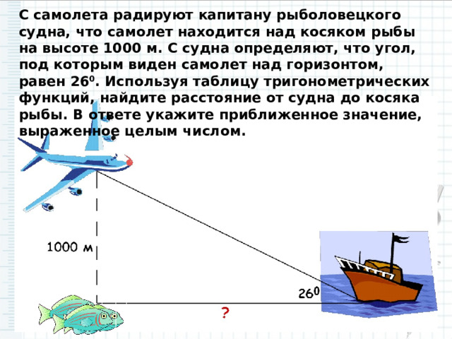 С самолета радируют капитану рыболовецкого судна, что самолет находится над косяком рыбы на высоте 1000 м. С судна определяют, что угол, под которым виден самолет над горизонтом, равен 26 0 . Используя таблицу тригонометрических функций, найдите расстояние от судна до косяка рыбы. В ответе укажите приближенное значение, выраженное целым числом. 