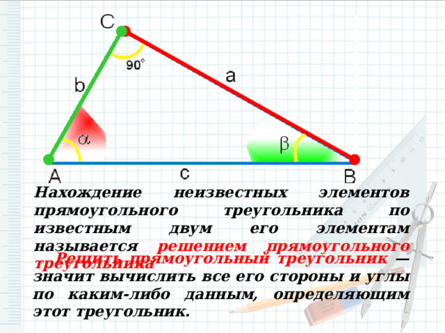 Нахождение неизвестных элементов прямоугольного треугольника по известным двум его элементам называется решением прямоугольного треугольника  Решить прямоугольный треугольник — значит вычислить все его стороны и углы по каким-либо данным, определяющим этот треугольник. 