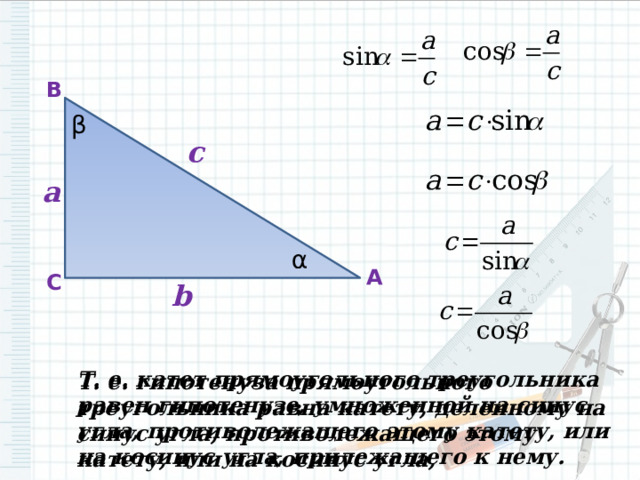 B β c a α A C b Т. е. катет прямоугольного треугольника равен гипотенузе, умноженной на синус угла, противолежащего этому катету, или на косинус угла, прилежащего к нему. Т. е. гипотенуза прямоугольного треугольника равна катету, деленному на синус угла, противолежащего этому катету, или на косинус угла, прилежащего к нему. 
