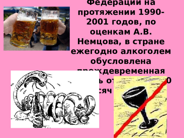 В Российской Федерации на протяжении 1990-2001 годов, по оценкам А.В. Немцова, в стране ежегодно алкоголем обусловлена преждевременная смерть от 400 до 700 тысяч человек.  