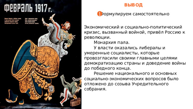  ВЫВОД Формулируем самостоятельно Экономический и социально-политический кризис, вызванный войной, привёл Россию к революции.  Монархия пала.  У власти оказались либералы и умеренные социалисты, которые провозгласили своими главными целями демократизацию страны и доведение войны до победного конца.  Решение национального и основных социально-экономических вопросов было отложено до созыва Учредительного собрания. Объедините изображение и несколько ключевых высказываний с помощью сетки. 