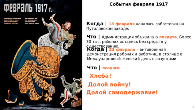 5 События февраля 1917 Когда | 18 февраля началась забастовка на Путиловском заводе. Что | Администрация объявила о локауте . Более 30 тыс. рабочих остались без средств у существованию. Когда | 23 февраля – антивоенная демонстрация рабочих и работниц в столице в Международный женский день с лозунгами Что | лозунги Хлеба! Долой войну! Долой самодержавие! 5 