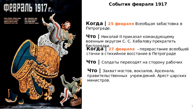 5 События февраля 1917 Когда | 25 февраля Всеобщая забастовка в Петрограде. Что | Николай II приказал командующему военным округом С. С. Хабалову прекратить беспорядки Когда | 27 февраля - перерастание всеобщей стачки в стихийное восстание в Петрограде Что | Солдаты переходят на сторону рабочих Что | Захват мостов, вокзалов, Арсенала, правительственных учреждений. Арест царских министров. 5 