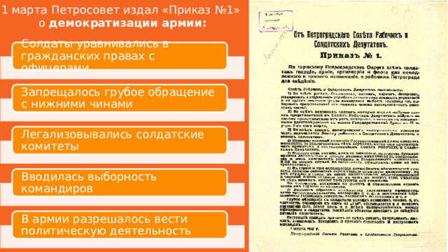 1 марта Петросовет издал «Приказ №1» о демократизации армии: Солдаты уравнивались в гражданских правах с офицерами Запрещалось грубое обращение с нижними чинами Легализовывались солдатские комитеты Вводилась выборность командиров В армии разрешалось вести политическую деятельность 