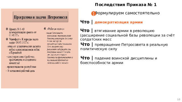 9 Последствия Приказа № 1 Формулируем самостоятельно Что | демократизация армии Что | втягивание армии в революцию (расширение социальной базы революции за счёт солдатских масс Что | превращение Петросовета в реальную политическую силу  Что | падение воинской дисциплины и боеспособности армии 9 