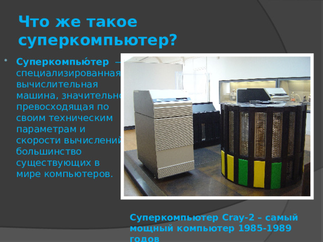Что же такое суперкомпьютер? Суперкомпью́тер   — специализированная вычислительная машина, значительно превосходящая по своим техническим параметрам и скорости вычислений большинство существующих в мире компьютеров. Как правило, современные суперкомпьютеры представляют собой большое число высокопроизводительных серверных компьютеров, соединённых друг с другом локальной высокоскоростной магистралью для достижения максимальной производительности в рамках реализации распараллеливания вычислительной задачи. Суперкомпьютер Cray-2 – самый мощный компьютер 1985-1989 годов  