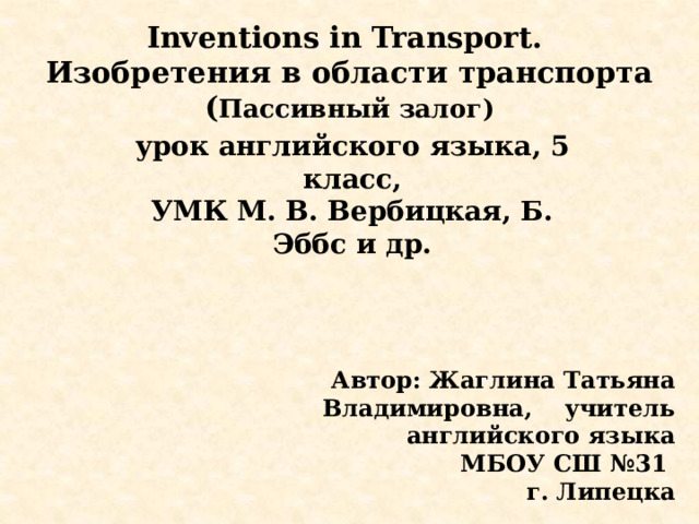 Inventions in Transport.  Изобретения в области транспорта  ( Пассивный залог) урок английского языка, 5 класс, УМК М. В. Вербицкая, Б. Эббс и др. Автор: Жаглина Татьяна Владимировна, учитель английского языка МБОУ СШ №31 г. Липецка 